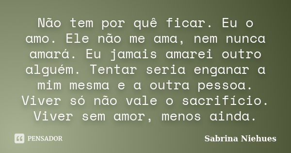 Não tem por quê ficar. Eu o amo. Ele não me ama, nem nunca amará. Eu jamais amarei outro alguém. Tentar seria enganar a mim mesma e a outra pessoa. Viver só não... Frase de Sabrina Niehues.