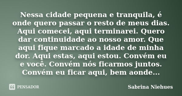 Nessa cidade pequena e tranquila, é onde quero passar o resto de meus dias. Aqui comecei, aqui terminarei. Quero dar continuidade ao nosso amor. Que aqui fique ... Frase de Sabrina Niehues.