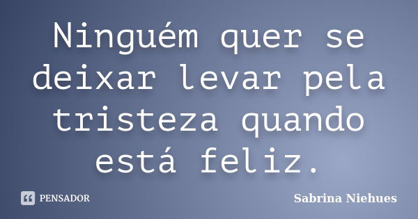 Ninguém quer se deixar levar pela tristeza quando está feliz.... Frase de Sabrina Niehues.