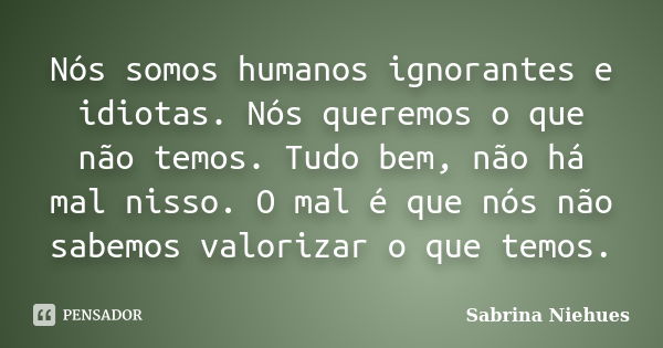 Nós somos humanos ignorantes e idiotas. Nós queremos o que não temos. Tudo bem, não há mal nisso. O mal é que nós não sabemos valorizar o que temos.... Frase de Sabrina Niehues.