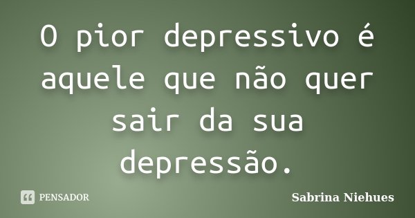 O pior depressivo é aquele que não quer sair da sua depressão.... Frase de Sabrina Niehues.