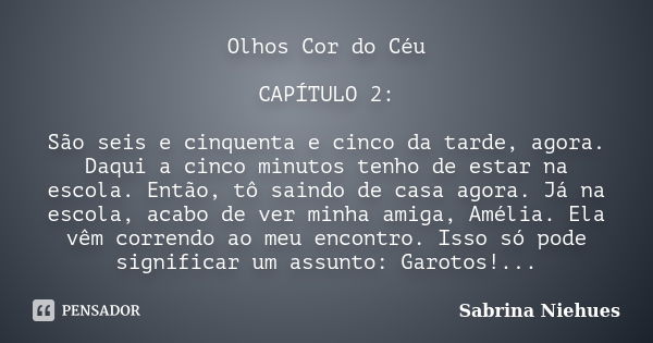 Olhos Cor do Céu CAPÍTULO 2: São seis e cinquenta e cinco da tarde, agora. Daqui a cinco minutos tenho de estar na escola. Então, tô saindo de casa agora. Já na... Frase de Sabrina Niehues.