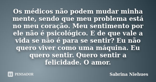 Os médicos não podem mudar minha mente, sendo que meu problema está no meu coração. Meu sentimento por ele não é psicológico. E de que vale a vida se não é para... Frase de Sabrina Niehues.