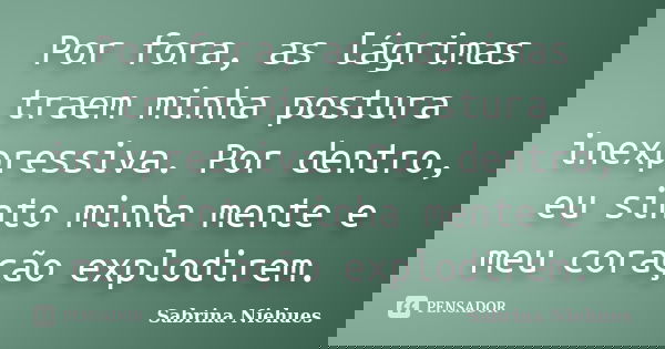 Por fora, as lágrimas traem minha postura inexpressiva. Por dentro, eu sinto minha mente e meu coração explodirem.... Frase de Sabrina Niehues.