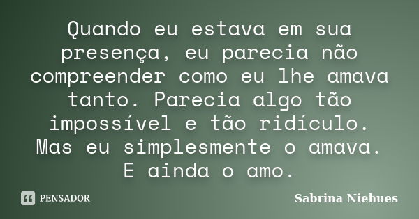 Quando eu estava em sua presença, eu parecia não compreender como eu lhe amava tanto. Parecia algo tão impossível e tão ridículo. Mas eu simplesmente o amava. E... Frase de Sabrina Niehues.