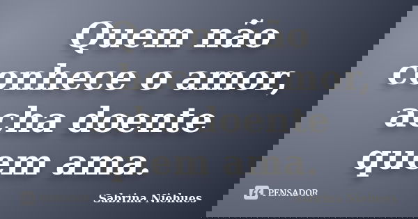 Quem não conhece o amor, acha doente quem ama.... Frase de Sabrina Niehues.
