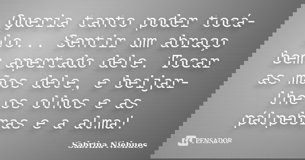 Queria tanto poder tocá-lo... Sentir um abraço bem apertado dele. Tocar as mãos dele, e beijar-lhe os olhos e as pálpebras e a alma!... Frase de Sabrina Niehues.
