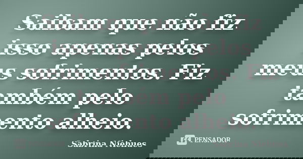 Saibam que não fiz isso apenas pelos meus sofrimentos. Fiz também pelo sofrimento alheio.... Frase de Sabrina Niehues.