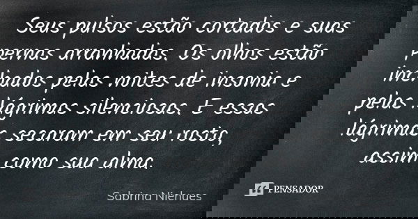 Seus pulsos estão cortados e suas pernas arranhadas. Os olhos estão inchados pelas noites de insonia e pelas lágrimas silenciosas. E essas lágrimas secaram em s... Frase de Sabrina Niehues.
