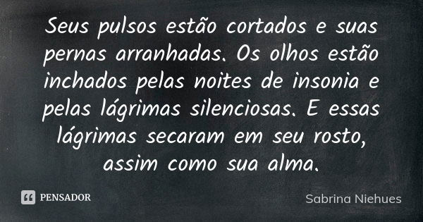 Seus pulsos estão cortados e suas pernas arranhadas. Os olhos estão inchados pelas noites de insonia e pelas lágrimas silenciosas. E essas lágrimas secaram em s... Frase de Sabrina Niehues.