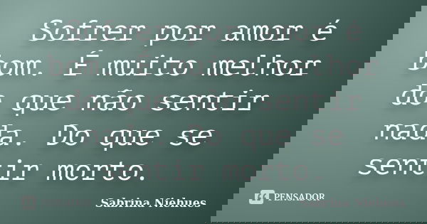 Sofrer por amor é bom. É muito melhor do que não sentir nada. Do que se sentir morto.... Frase de Sabrina Niehues.
