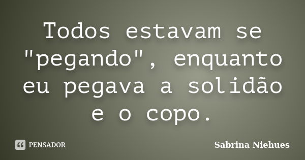 Todos estavam se "pegando", enquanto eu pegava a solidão e o copo.... Frase de Sabrina Niehues.