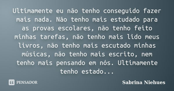 Ultimamente eu não tenho conseguido fazer mais nada. Não tenho mais estudado para as provas escolares, não tenho feito minhas tarefas, não tenho mais lido meus ... Frase de Sabrina Niehues.