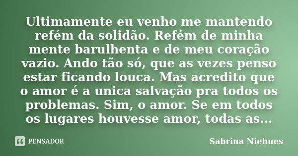 Ultimamente eu venho me mantendo refém da solidão. Refém de minha mente barulhenta e de meu coração vazio. Ando tão só, que as vezes penso estar ficando louca. ... Frase de Sabrina Niehues.