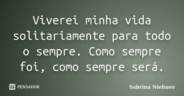 Viverei minha vida solitariamente para todo o sempre. Como sempre foi, como sempre será.... Frase de Sabrina Niehues.