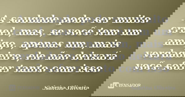 A saudade pode ser muito cruel, mas, se você tem um amigo, apenas um, mais verdadeiro, ele não deixará você sofrer tanto com isso... Frase de Sabrina Oliveira.
