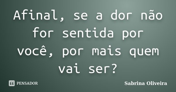 Afinal, se a dor não for sentida por você, por mais quem vai ser?... Frase de Sabrina Oliveira.