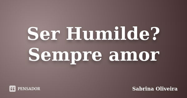 Ser Humilde? Sempre amor... Frase de Sabrina Oliveira.