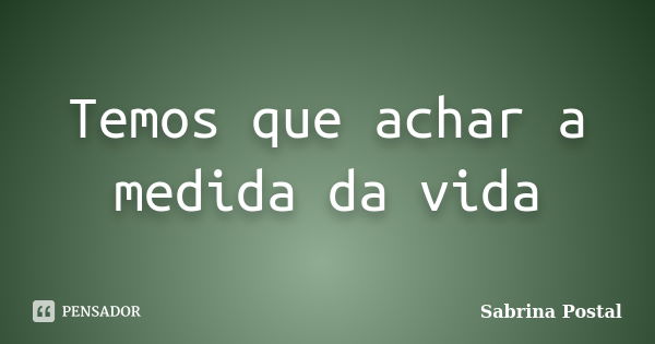 Temos que achar a medida da vida... Frase de Sabrina Postal.