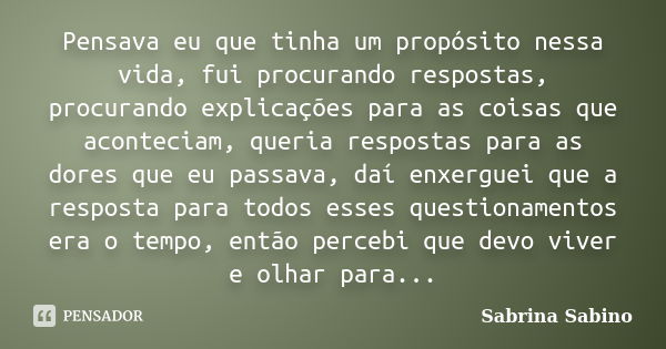 Pensava eu que tinha um propósito nessa vida, fui procurando respostas, procurando explicações para as coisas que aconteciam, queria respostas para as dores que... Frase de Sabrina Sabino.