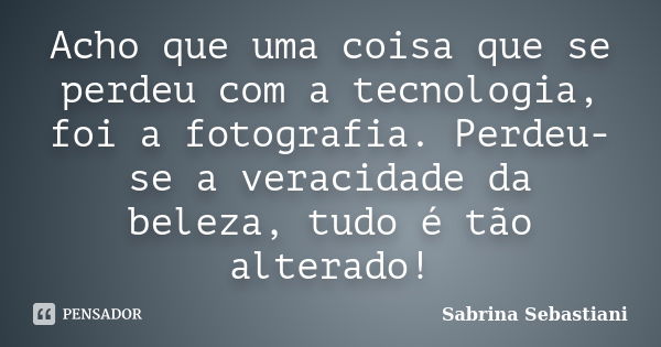 Acho que uma coisa que se perdeu com a tecnologia, foi a fotografia. Perdeu-se a veracidade da beleza, tudo é tão alterado!... Frase de Sabrina Sebastiani.