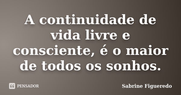 A continuidade de vida livre e consciente, é o maior de todos os sonhos.... Frase de Sabrine Figueredo.