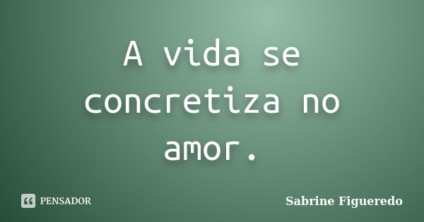 A vida se concretiza no amor.... Frase de Sabrine Figueredo.