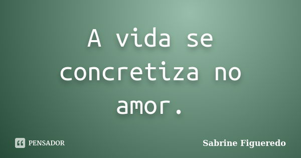 A vida se concretiza no amor.... Frase de Sabrine Figueredo.