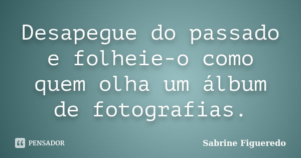 Desapegue do passado e folheie-o como quem olha um álbum de fotografias.... Frase de Sabrine Figueredo.