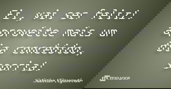 Ei, vai ser feliz! aproveite mais um dia concebido, sorria!... Frase de Sabrine Figueredo.