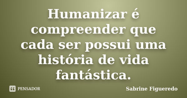 Humanizar é compreender que cada ser possui uma história de vida fantástica.... Frase de Sabrine Figueredo.