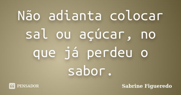 Não adianta colocar sal ou açúcar, no que já perdeu o sabor.... Frase de Sabrine Figueredo.