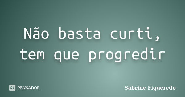 Não basta curti, tem que progredir... Frase de Sabrine Figueredo.