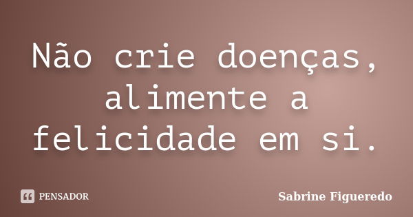 Não crie doenças, alimente a felicidade em si.... Frase de Sabrine Figueredo.