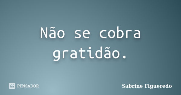 Não se cobra gratidão.... Frase de Sabrine Figueredo.