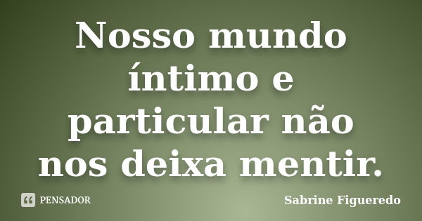 Nosso mundo íntimo e particular não nos deixa mentir.... Frase de Sabrine Figueredo.