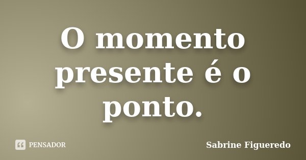 O momento presente é o ponto.... Frase de Sabrine Figueredo.