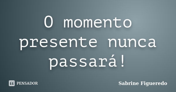 O momento presente nunca passará!... Frase de Sabrine Figueredo.