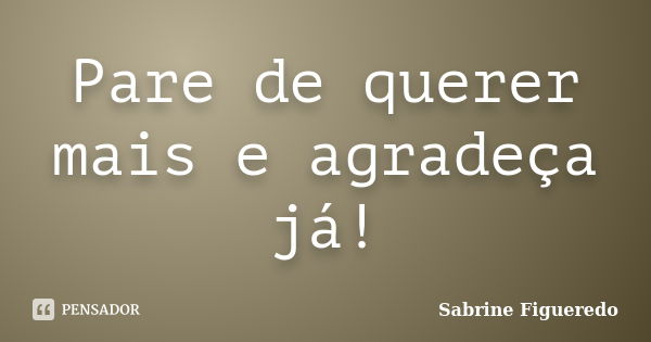 Pare de querer mais e agradeça já!... Frase de Sabrine Figueredo.