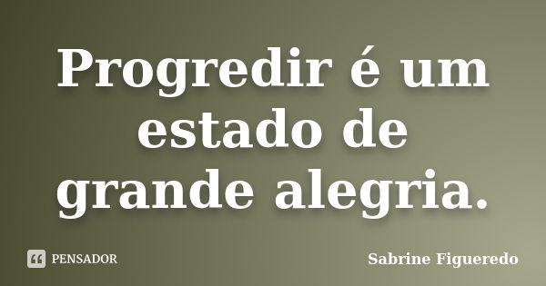 Progredir é um estado de grande alegria.... Frase de Sabrine Figueredo.