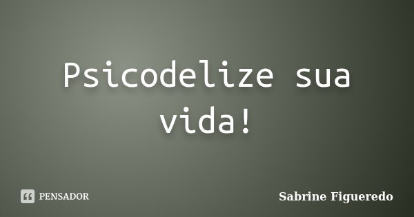 Psicodelize sua vida!... Frase de Sabrine Figueredo.