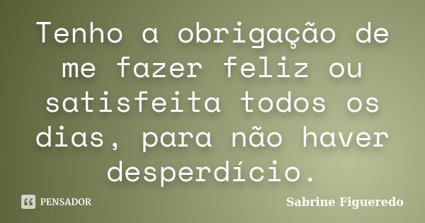 Tenho a obrigação de me fazer feliz ou satisfeita todos os dias, para não haver desperdício.... Frase de Sabrine Figueredo.