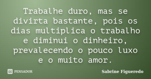 Trabalhe duro, mas se divirta bastante, pois os dias multiplica o trabalho e diminui o dinheiro, prevalecendo o pouco luxo e o muito amor.... Frase de Sabrine Figueredo.