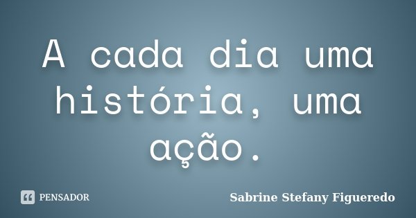 A cada dia uma história, uma ação.... Frase de Sabrine Stefany Figueredo.