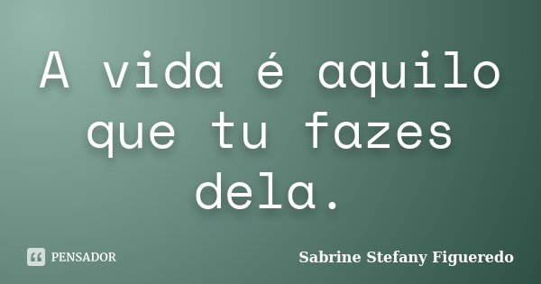 A vida é aquilo que tu fazes dela.... Frase de Sabrine Stefany Figueredo.
