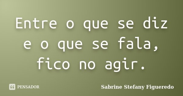 Entre o que se diz e o que se fala, fico no agir.... Frase de Sabrine Stefany Figueredo.