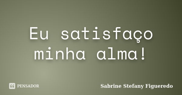 Eu satisfaço minha alma!... Frase de Sabrine Stefany Figueredo.