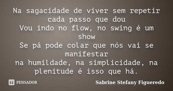 Na sagacidade de viver sem repetir cada passo que dou Vou indo no flow, no swing é um show Se pá pode colar que nós vai se manifestar na humildade, na simplicid... Frase de Sabrine Stefany Figueredo.