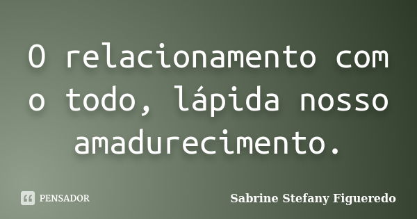 O relacionamento com o todo, lápida nosso amadurecimento.... Frase de Sabrine Stefany Figueredo.