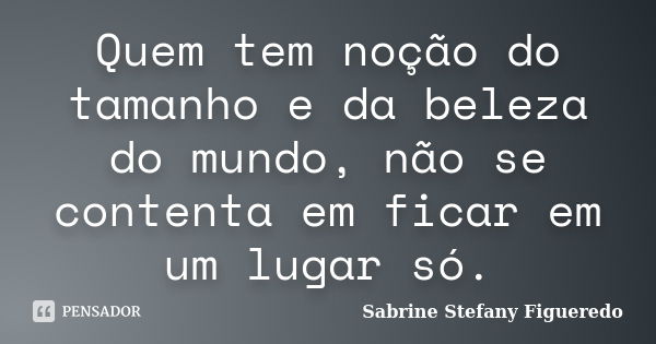 Quem tem noção do tamanho e da beleza do mundo, não se contenta em ficar em um lugar só.... Frase de Sabrine Stefany Figueredo.